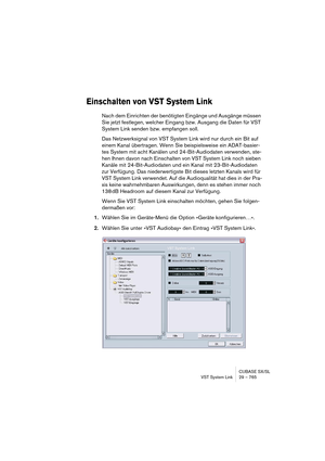 Page 765CUBASE SX/SL
VST System Link 29 – 765
Einschalten von VST System Link
Nach dem Einrichten der benötigten Eingänge und Ausgänge müssen 
Sie jetzt festlegen, welcher Eingang bzw. Ausgang die Daten für VST 
System Link senden bzw. empfangen soll.
Das Netzwerksignal von VST System Link wird nur durch ein Bit auf 
einem Kanal übertragen. Wenn Sie beispielsweise ein ADAT-basier-
tes System mit acht Kanälen und 24-Bit-Audiodaten verwenden, ste-
hen Ihnen davon nach Einschalten von VST System Link noch sieben...