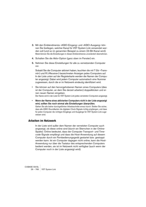 Page 766CUBASE SX/SL
29 – 766 VST System Link
3.Mit den Einblendmenüs »ASIO-Eingang« und »ASIO-Ausgang« kön-
nen Sie festlegen, welcher Kanal für VST System Link verwendet wer-
den soll (und so im genannten Beispiel zu einem 23-Bit-Kanal wird).
Meist können Sie die Einstellungen in diesen Einblendmenüs unverändert übernehmen.
4.Schalten Sie die Aktiv-Option (ganz oben im Fenster) ein.
5.Nehmen Sie diese Einstellungen für alle zu vernetzenden Computer 
vor.
Sobald Sie die Computer aktiviert haben, leuchten die...