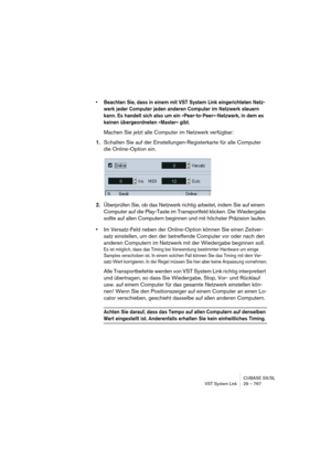 Page 767CUBASE SX/SL
VST System Link 29 – 767
• Beachten Sie, dass in einem mit VST System Link eingerichteten Netz-
werk jeder Computer jeden anderen Computer im Netzwerk steuern 
kann. Es handelt sich also um ein »Peer-to-Peer«-Netzwerk, in dem es 
keinen übergeordneten »Master« gibt.
Machen Sie jetzt alle Computer im Netzwerk verfügbar:
1.Schalten Sie auf der Einstellungen-Registerkarte für alle Computer 
die Online-Option ein.
2.Überprüfen Sie, ob das Netzwerk richtig arbeitet, indem Sie auf einem 
Computer...