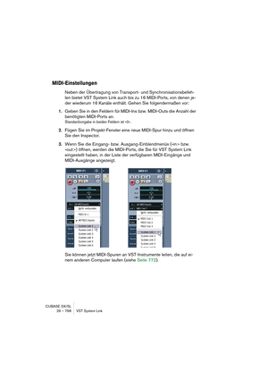 Page 768CUBASE SX/SL
29 – 768 VST System Link
MIDI-Einstellungen
Neben der Übertragung von Transport- und Synchronisationsbefeh-
len bietet VST System Link auch bis zu 16 MIDI-Ports, von denen je-
der wiederum 16 Kanäle enthält. Gehen Sie folgendermaßen vor:
1.Geben Sie in den Feldern für MIDI-Ins bzw. MIDI-Outs die Anzahl der 
benötigten MIDI-Ports an.
Standardvorgabe in beiden Feldern ist »0«.
2.Fügen Sie im Projekt-Fenster eine neue MIDI-Spur hinzu und öffnen 
Sie den Inspector.
3.Wenn Sie die Eingang- bzw....