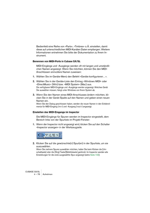 Page 78CUBASE SX/SL
4 – 78 Aufnehmen
Bedienfeld eine Reihe von »Parts«, »Timbres« o. Ä. einstellen, damit 
diese auf unterschiedlichen MIDI-Kanälen Daten empfangen. Weitere 
Informationen entnehmen Sie bitte der Dokumentation zu Ihrem In-
strument.
Benennen von MIDI-Ports in Cubase SX/SL
MIDI-Eingänge und -Ausgänge werden oft mit langen und umständli-
chen Namen angezeigt. Wenn Sie möchten, können Sie den MIDI-
Anschlüssen sinnvollere Namen zuweisen:
1.Wählen Sie im Geräte-Menü den Befehl »Geräte...