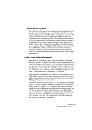 Page 771CUBASE SX/SL
VST System Link 29 – 771
Internes Mischen und Latenz
Beim Mischen im Computer muss die Latenzproblematik beachtet wer-
den, die weiter oben beschrieben wurde. Bei der Aufnahme wird die 
Latenz des Systems von der VST-Engine ausgeglichen, aber beim Mit-
hören über Computer 1 sind die Signale der übrigen Rechner des 
Netzwerks nur mit Verzögerung hörbar (allerdings wird diese Verzöge-
rung nicht aufgenommen). Wenn die ASIO-Soundkarte im Computer 1 
direktes Mithören unterstützt, sollten Sie...