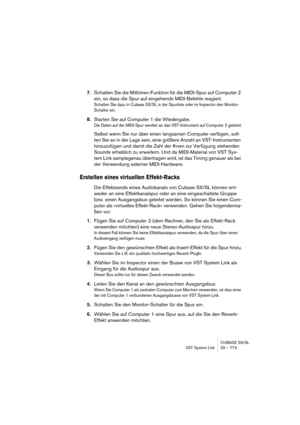 Page 773CUBASE SX/SL
VST System Link 29 – 773
7.Schalten Sie die Mithören-Funktion für die MIDI-Spur auf Computer 2 
ein, so dass die Spur auf eingehende MIDI-Befehle reagiert.
Schalten Sie dazu in Cubase SX/SL in der Spurliste oder im Inspector den Monitor-
Schalter ein.
8.Starten Sie auf Computer 1 die Wiedergabe.
Die Daten auf der MIDI-Spur werden an das VST-Instrument auf Computer 2 geleitet.
Selbst wenn Sie nur über einen langsamen Computer verfügen, soll-
ten Sie so in der Lage sein, eine größere Anzahl an...