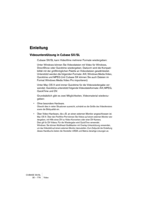 Page 776CUBASE SX/SL
30 – 776 Video
Einleitung
Videounterstützung in Cubase SX/SL
Cubase SX/SL kann Videofilme mehrerer Formate wiedergeben:
Unter Windows können Sie Videodateien mit Video für Windows, 
DirectShow oder Quicktime wiedergeben. Dadurch wird die Kompati-
bilität mit der größtmöglichen Palette an Videodateien gewährleistet. 
Unterstützt werden die folgenden Formate: AVI, Windows Media Video, 
Quicktime und MPEG (mit Cubase SX können Sie auch Dateien im 
Format Windows Media Video Pro importieren)....