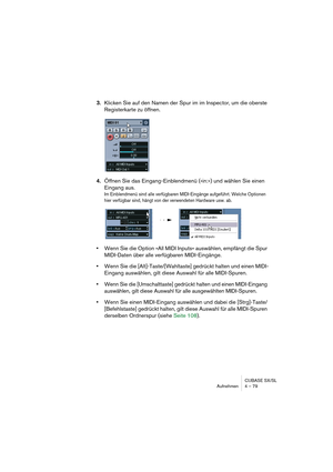 Page 79CUBASE SX/SL
Aufnehmen 4 – 79
3.Klicken Sie auf den Namen der Spur im im Inspector, um die oberste 
Registerkarte zu öffnen.
4.Öffnen Sie das Eingang-Einblendmenü (»in:«) und wählen Sie einen 
Eingang aus.
Im Einblendmenü sind alle verfügbaren MIDI-Eingänge aufgeführt. Welche Optionen 
hier verfügbar sind, hängt von der verwendeten Hardware usw. ab.
•Wenn Sie die Option »All MIDI Inputs« auswählen, empfängt die Spur 
MIDI-Daten über alle verfügbaren MIDI-Eingänge.
•Wenn Sie die [Alt]-Taste/[Wahltaste]...