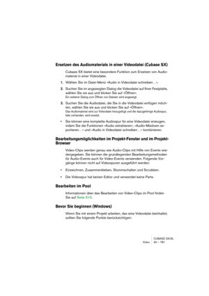 Page 781CUBASE SX/SL
Video 30 – 781
Ersetzen des Audiomaterials in einer Videodatei (Cubase SX)
Cubase SX bietet eine besondere Funktion zum Ersetzen von Audio-
material in einer Videodatei.
1.Wählen Sie im Datei-Menü »Audio in Videodatei schreiben…«.
2.Suchen Sie im angezeigten Dialog die Videodatei auf Ihrer Festplatte, 
wählen Sie sie aus und klicken Sie auf »Öffnen«.
Ein weiterer Dialog zum Öffnen von Dateien wird angezeigt.
3.Suchen Sie die Audiodatei, die Sie in die Videodatei einfügen möch-
ten, wählen...