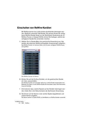 Page 788CUBASE SX/SL
31 – 788 ReWire
Einschalten von ReWire-Kanälen
Mit ReWire können bis zu 64 einzelne Audiokanäle übertragen wer-
den. ReWire2 unterstützt 256 Kanäle. Die genaue Anzahl der verfüg-
baren ReWire-Kanäle hängt von der Synthesizer-Anwendung ab. Im 
ReWire-Fenster in Cubase SX/SL können Sie festlegen, welche der 
verfügbaren Kanäle Sie verwenden möchten:
1.Wählen Sie im Geräte-Menü die gewünschte Anwendung aus. Hier 
werden alle erkannten ReWire-kompatiblen Anwendungen aufgeführt.
Das...