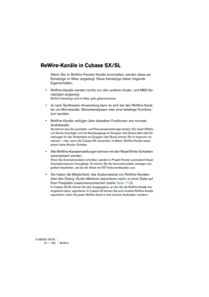 Page 790CUBASE SX/SL
31 – 790 ReWire
ReWire-Kanäle in Cubase SX/SL
Wenn Sie im ReWire-Fenster Kanäle einschalten, werden diese als 
Kanalzüge im Mixer angezeigt. Diese Kanalzüge haben folgende 
Eigenschaften:
•ReWire-Kanäle werden rechts von den anderen Audio- und MIDI-Ka-
nalzügen angezeigt.
ReWire-Kanalzüge sind im Mixer gelb gekennzeichnet.
•Je nach Synthesizer-Anwendung kann es sich bei den ReWire-Kanä-
len um Monokanäle, Stereokanalpaare oder eine beliebige Kombina-
tion handeln.
•ReWire-Kanäle verfügen...