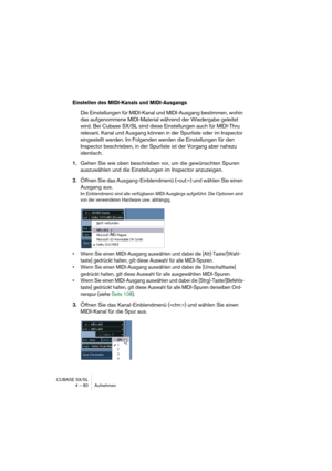 Page 80CUBASE SX/SL
4 – 80 Aufnehmen
Einstellen des MIDI-Kanals und MIDI-Ausgangs
Die Einstellungen für MIDI-Kanal und MIDI-Ausgang bestimmen, wohin 
das aufgenommene MIDI-Material während der Wiedergabe geleitet 
wird. Bei Cubase SX/SL sind diese Einstellungen auch für MIDI-Thru 
relevant. Kanal und Ausgang können in der Spurliste oder im Inspector 
eingestellt werden. Im Folgenden werden die Einstellungen für den 
Inspector beschrieben, in der Spurliste ist der Vorgang aber nahezu 
identisch.
1.Gehen Sie wie...