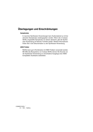 Page 792CUBASE SX/SL
31 – 792 ReWire
Überlegungen und Einschränkungen
Samplerates
In manchen Synthesizer-Anwendungen kann Audiomaterial nur mit be-
stimmten Samplerates wiedergegeben werden. Wenn die in Cubase 
SX/SL eingestellte Samplerate von diesen abweicht, gibt die Synthe-
sizer-Anwendung mit falscher Tonhöhe wieder. Weitere Informationen 
finden Sie in der Dokumentation zu der Synthesizer-Anwendung.
ASIO-Treiber
ReWire kann gut in Kombination mit ASIO-Treibern verwendet werden. 
Mit Hilfe des Bussystems...