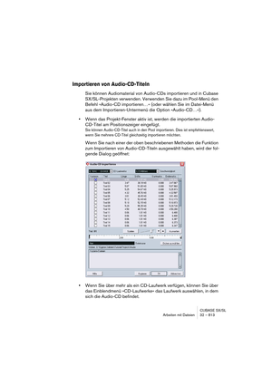 Page 813CUBASE SX/SL
Arbeiten mit Dateien 32 – 813
Importieren von Audio-CD-Titeln
Sie können Audiomaterial von Audio-CDs importieren und in Cubase 
SX/SL-Projekten verwenden. Verwenden Sie dazu im Pool-Menü den 
Befehl »Audio-CD importieren…« (oder wählen Sie im Datei-Menü 
aus dem Importieren-Untermenü die Option »Audio-CD…«).
•Wenn das Projekt-Fenster aktiv ist, werden die importierten Audio-
CD-Titel am Positionszeiger eingefügt.
Sie können Audio-CD-Titel auch in den Pool importieren. Dies ist...