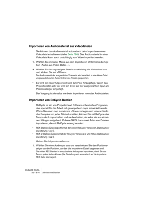 Page 816CUBASE SX/SL
32 – 816 Arbeiten mit Dateien
Importieren von Audiomaterial aus Videodateien
Sie können das Audiomaterial automatisch beim Importieren einer 
Videodatei extrahieren (siehe Seite 780). Das Audiomaterial in einer 
Videodatei kann auch unabhängig vom Video importiert werden:
1.Wählen Sie im Datei-Menü aus dem Importieren-Untermenü die Op-
tion »Audio aus Video-Datei…«.
2.Wählen Sie im angezeigten Dateiauswahldialog die Videodatei aus 
und klicken Sie auf »Öffnen«.
Das Audiomaterial der...