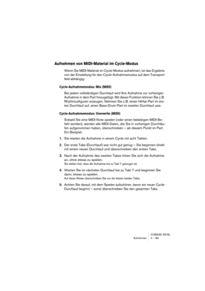 Page 83CUBASE SX/SL
Aufnehmen 4 – 83
Aufnehmen von MIDI-Material im Cycle-Modus
Wenn Sie MIDI-Material im Cycle-Modus aufnehmen, ist das Ergebnis 
von der Einstellung für den Cycle-Aufnahmemodus auf dem Transport-
feld abhängig:
Cycle-Aufnahmemodus: Mix (MIDI)
Bei jedem vollständigen Durchlauf wird Ihre Aufnahme zur vorherigen 
Aufnahme in dem Part hinzugefügt. Mit dieser Funktion können Sie z. B. 
Rhythmusfiguren erzeugen. Nehmen Sie z. B. einen HiHat-Part im ers-
ten Durchlauf auf, einen Bass-Drum-Part im...