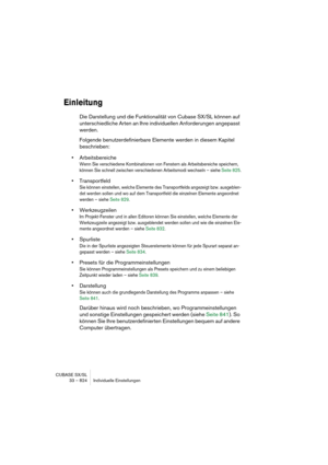 Page 824CUBASE SX/SL
33 – 824 Individuelle Einstellungen
Einleitung
Die Darstellung und die Funktionalität von Cubase SX/SL können auf 
unterschiedliche Arten an Ihre individuellen Anforderungen angepasst 
werden.
Folgende benutzerdefinierbare Elemente werden in diesem Kapitel 
beschrieben:
•Arbeitsbereiche
Wenn Sie verschiedene Kombinationen von Fenstern als Arbeitsbereiche speichern, 
können Sie schnell zwischen verschiedenen Arbeitsmodi wechseln – siehe Seite 825.
•Transportfeld
Sie können einstellen, welche...