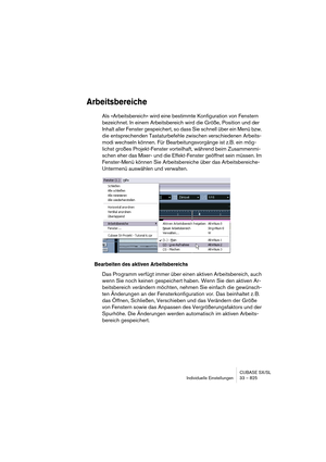 Page 825CUBASE SX/SL
Individuelle Einstellungen 33 – 825
Arbeitsbereiche
Als »Arbeitsbereich« wird eine bestimmte Konfiguration von Fenstern 
bezeichnet. In einem Arbeitsbereich wird die Größe, Position und der 
Inhalt aller Fenster gespeichert, so dass Sie schnell über ein Menü bzw. 
die entsprechenden Tastaturbefehle zwischen verschiedenen Arbeits-
modi wechseln können. Für Bearbeitungsvorgänge ist z.B. ein mög-
lichst großes Projekt-Fenster vorteilhaft, während beim Zusammenmi-
schen eher das Mixer- und die...