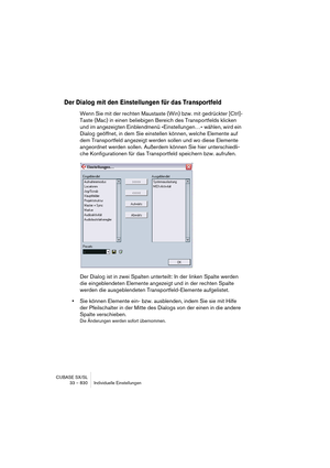 Page 830CUBASE SX/SL
33 – 830 Individuelle Einstellungen
Der Dialog mit den Einstellungen für das Transportfeld
Wenn Sie mit der rechten Maustaste (Win) bzw. mit gedrückter [Ctrl]-
Taste (Mac) in einen beliebigen Bereich des Transportfelds klicken 
und im angezeigten Einblendmenü »Einstellungen…« wählen, wird ein 
Dialog geöffnet, in dem Sie einstellen können, welche Elemente auf 
dem Transportfeld angezeigt werden sollen und wo diese Elemente 
angeordnet werden sollen. Außerdem können Sie hier unterschiedli-...