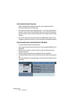 Page 84CUBASE SX/SL
4 – 84 Aufnehmen
Cycle-Aufnahmemodus: Keep Last
Jeder vollständige Durchlauf ersetzt den zuvor aufgenommenen 
Durchlauf. Beachten Sie Folgendes:
•Der Cycle-Durchlauf muss vollständig sein – wenn Sie die Aufnahme 
beenden oder auf den Stop-Schalter klicken, bevor der Positionszei-
ger der rechten Locator erreicht, bleibt der zuvor aufgenommene Take 
erhalten.
•Wenn Sie während eines Durchlaufs keine MIDI-Daten spielen oder 
eingeben, geschieht nichts (d. h. der vorhandene Take bleibt...