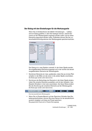 Page 833CUBASE SX/SL
Individuelle Einstellungen 33 – 833
Der Dialog mit den Einstellungen für die Werkzeugzeile
Wenn Sie im Einblendmenü den Befehl »Einstellungen…« wählen, 
wird ein Dialog geöffnet, in dem Sie festlegen können, welche Ele-
mente auf der Werkzeugzeile angezeigt werden sollen und wo diese 
Elemente angeordnet werden sollen. Außerdem können Sie hier un-
terschiedliche Konfigurationen der Werkzeugzeile speichern/aufrufen.
Der Dialog ist in zwei Spalten unterteilt: In der linken Spalte werden 
die...