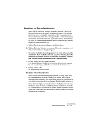 Page 837CUBASE SX/SL
Individuelle Einstellungen 33 – 837
Gruppieren von Spurbedienelementen
Wenn Sie die Breite der Spurliste verändern, wird die Position der 
Spurbedienelemente dynamisch angepasst, so dass immer so viele 
Bedienelemente wie möglich angezeigt werden (vorausgesetzt die 
Option »Elemente umbrechen« ist eingeschaltet – siehe unten). Indem 
Sie mehrere Spurbedienelemente gruppieren, können Sie sicherstel-
len, dass sie immer nebeneinander in der Spurliste angezeigt werden. 
Gehen Sie folgendermaßen...