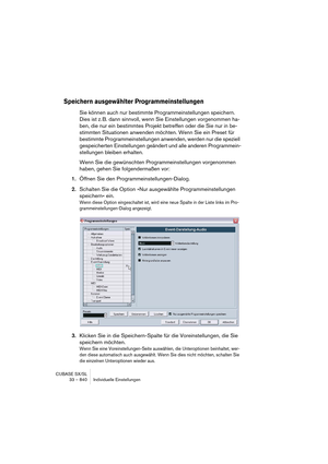 Page 840CUBASE SX/SL
33 – 840 Individuelle Einstellungen
Speichern ausgewählter Programmeinstellungen
Sie können auch nur bestimmte Programmeinstellungen speichern. 
Dies ist z. B. dann sinnvoll, wenn Sie Einstellungen vorgenommen ha-
ben, die nur ein bestimmtes Projekt betreffen oder die Sie nur in be-
stimmten Situationen anwenden möchten. Wenn Sie ein Preset für 
bestimmte Programmeinstellungen anwenden, werden nur die speziell 
gespeicherten Einstellungen geändert und alle anderen Programmein-
stellungen...