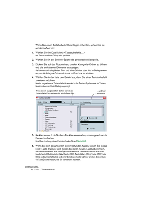 Page 850CUBASE SX/SL
34 – 850 Tastaturbefehle
Wenn Sie einen Tastaturbefehl hinzufügen möchten, gehen Sie fol-
gendermaßen vor:
1.Wählen Sie im Datei-Menü »Tastaturbefehle…«.
Der Tastaturbefehle-Dialog wird geöffnet.
2.Wählen Sie in der Befehle-Spalte die gewünschte Kategorie.
3.Klicken Sie auf das Pluszeichen, um den Kategorie-Ordner zu öffnen 
und die enthaltenen Elemente anzuzeigen.
Sie können auch die globalen Plus- und Minus-Schalter oben links im Dialog verwen-
den, um alle Kategorie-Ordner auf einmal zu...