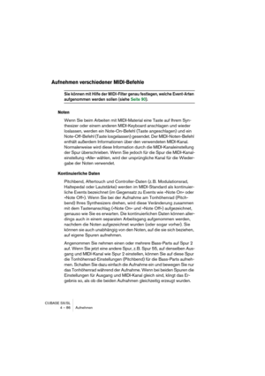 Page 86CUBASE SX/SL
4 – 86 Aufnehmen
Aufnehmen verschiedener MIDI-Befehle
Sie können mit Hilfe der MIDI-Filter genau festlegen, welche Event-Arten 
aufgenommen werden sollen (siehe Seite 90).
Noten
Wenn Sie beim Arbeiten mit MIDI-Material eine Taste auf Ihrem Syn-
thesizer oder einem anderen MIDI-Keyboard anschlagen und wieder 
loslassen, werden ein Note-On-Befehl (Taste angeschlagen) und ein 
Note-Off-Befehl (Taste losgelassen) gesendet. Der MIDI-Noten-Befehl 
enthält außerdem Informationen über den...