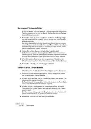 Page 852CUBASE SX/SL
34 – 852 Tastaturbefehle
Suchen nach Tastaturbefehlen
Wenn Sie wissen möchten, welcher Tastaturbefehl einer bestimmten 
Funktion zugeordnet ist, können Sie die Suchen-Funktion im Tastatur-
befehle-Dialog verwenden:
1.Klicken Sie in das Suchen-Eingabefeld oben links im Dialog und ge-
ben Sie den Namen der Funktion ein, für die Sie den Tastaturbefehl 
anzeigen möchten.
Dies ist eine Standard-Suchenfunktion, deshalb sollten Sie den Befehl so eingeben, 
wie er im Programm geschrieben ist. Sie...