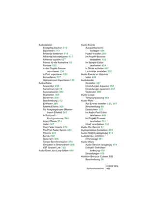 Page 861CUBASE SX/SLStichwortverzeichnis 861
Audiodateien
Entdgültig löschen
 512
Exportieren
 713
Fehlende entfernen
 518
Fehlende rekonstruieren
 517
Fehlende suchen
 517
Format für die Aufnahme
 53
Formate
 520
In das Projekt-Fenster
importieren
 134
In Pool importieren
 520
Konvertieren
 527
Optionen zum Importieren
 135
Audioeffekte
Anwenden
 408
Aufnehmen mit
 73
Automatisieren
 362
Bearbeiten
 305
Benennen
 306
Beschreibung
 272
Einfrieren
 285
Externe Effekte
 300
Für Ausgangsbusse (Master-...