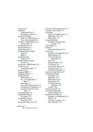 Page 862CUBASE SX/SL862 Stichwortverzeichnis
Auflösung 54
Aufnahme
Audiodateiformat
 53
Rückgängig machen
 64
Aufnahme aktivieren
Audio- und MIDI-Spuren
 47
Wenn Spur ausgewählt
 47
Aufnahme in MIDI-Editoren auf 
Solo schalten
 89
Aufnahmebereich
 89
Aufnahmeformat
 54
Aufnahmemodus
 47
Aufnahmemodus (Linear)
Audio
 65
MIDI
 82
Aufnahmeordner
Definieren
 56
Aufnahmestart ab linkem
Locator
 48
Aufnehmen in MIDI-Editoren
 89
Aufnehmen von 
Tempoänderungen
 677
Aufräumen
 801
Ausgang (MIDI)
 77
Ausgänge (Audio)...