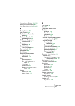 Page 863CUBASE SX/SLStichwortverzeichnis 863
Automatischer Bildlauf 169, 588
Automatisches Speichern
 819
Auto-Quantisierung
 82, 562, 651
B
Backup-Dateien 819
BAK-Dateien
 819
Bearbeiten von Noten über 
MIDI
 600
Bearbeiten-Schalter
 104
MIDI-Kanalzüge
 264
Bei Stop zur Startposition 
zurückspringen
 42
Benennen
MIDI-Ports
 78
Bereich-Funktion 
(Spur-Parameter)
 542
Bias (metrisch)
 492
Bibliotheken
 800
Bit-Auflösung
 54
Broadcast-Wave-Dateien
Aufnehmen
 53
Exportieren
 722
Busse
Beschreibung
 15
Ein- und...