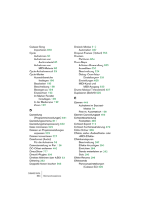 Page 864CUBASE SX/SL864 Stichwortverzeichnis
Cubase-Song
Importieren
 810
Cycle
Aufnehmen
 50
Aufnehmen von 
Audiomaterial
 66
Aufnehmen von 
MIDI-Material
 83
Cycle-Aufnahmemodi
 83
Cycle-Marker
Auswahlbereiche 
festlegen
 196
Bearbeiten
 195
Beschreibung
 188
Bewegen zu
 194
Einzeichnen
 193
Im Marker-Fenster 
hinzufügen
 189
In der Markerspur
 192
Zoom
 122
D
Darstellung 
(Programmeinstellungen)
 841
Darstellungsschema
 841
Darstellungstransponierung
 652
Datei minimieren
 525
Dateien an Projekteinstellungen...