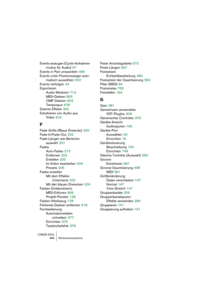 Page 866CUBASE SX/SL866 Stichwortverzeichnis
Events erzeugen (Cycle-Aufnahme-
modus für Audio)
 67
Events in Part umwandeln
 456
Events unter Positionszeiger auto-
matisch auswählen
 622
Events verfolgen
 44
Exportieren
Audio-Mixdown
 713
MIDI-Dateien
 805
OMF-Dateien
 803
Tempospur
 678
Externe Effekte
 300
Extrahieren von Audio aus
Video
 816
F
Fade-Griffe (Blaue Dreiecke) 200
Fade-In/Fade-Out
 202
Fade-Längen wie Bereichs-
auswahl
 201
Fades
Auto-Fades
 213
Entfernen
 202
Erstellen
 200
Im Editor bearbeiten...