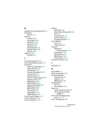 Page 867CUBASE SX/SLStichwortverzeichnis 867
H
Helligkeit des Arbeitsbereichs 841
Hinzufügen
Spuren
 128
Hitpoints
Anhören
 490
Ausschalten
 492
Bearbeiten
 492
Berechnen
 489
Einleitung
 484
Empfindlichkeit
 491
Manuell setzen
 494
Sperren
 493
Hüllkurve
 389
Echtzeit
 215
I
Im Kontext bearbeiten 615
Immer Start-Befehl senden
 747
Importieren
Audio aus Videodatei
 816
Audio-CD-Titel
 813
Audiodateien
 134
Cubase-Arrangement
 812
Cubase-Part
 812
Cubase-Song
 810
Frühere Cubase-Dateien
 810
Medium in Pool
 520...