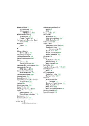 Page 868CUBASE SX/SL868 Stichwortverzeichnis
Kicker-Schalter 42
Werkzeugzeile
 143
Werkzeugzeile in 
MIDI-Editoren
 595
Klebetube-Werkzeug
Noten-Editor
 661
Projekt-Fenster
 147
Kontinuierliche Controller-Daten 
löschen
 568
Kopieren
Events
 144
L
Längen säubern 
(Noten-Editor)
 653
Längenanpassung
 89
Längenkompression
 540
Längenquantisierung
 590
Latenz
Mithören
 61
VST System Link
 762
Lautsprecher (SurroundPan)
 339
Lautsprecher-Symbol 
(MIDI-Editoren)
 589
Lautsprecher-Werkzeug
Audio-Part-Editor
 450...