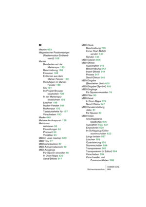 Page 869CUBASE SX/SLStichwortverzeichnis 869
M
Macros 853
Magnetischer Positionszeiger 
(Rastermodus-Einblend-
menü)
 168
Marker
Bearbeiten auf der 
Markerspur
 193
Beschreibung
 188
Einrasten
 168
Entfernen aus dem 
Marker-Fenster
 189
Hinzufügen im Marker-
Fenster
 189
IDs
 191
Im Projekt-Browser 
bearbeiten
 708
In der Markerspur 
einzeichnen
 193
Löschen
 189
Marker-Fenster
 188
Markerspur
 192
Tastaturbefehle für
 197
Verschieben
 190
Maske
 640
Mehrere Audiospuren
 128
Metronom
Aktivieren
 93...