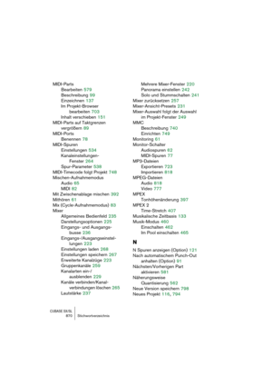 Page 870CUBASE SX/SL870 Stichwortverzeichnis
MIDI-Parts
Bearbeiten
 579
Beschreibung
 99
Einzeichnen
 137
Im Projekt-Browser 
bearbeiten
 703
Inhalt verschieben
 151
MIDI-Parts auf Taktgrenzen 
vergrößern
 89
MIDI-Ports
Benennen
 78
MIDI-Spuren
Einstellungen
 534
Kanaleinstellungen-
Fenster
 264
Spur-Parameter
 538
MIDI-Timecode folgt Projekt
 748
Mischen-Aufnahmemodus
Audio
 65
MIDI
 82
Mit Zwischenablage mischen
 392
Mithören
 61
Mix (Cycle-Aufnahmemodus)
 83
Mixer
Allgemeines Bedienfeld
 235...