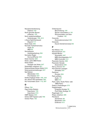 Page 871CUBASE SX/SLStichwortverzeichnis 871
Neustartunterdrückung 
(Option)
 755
Nicht genutzte Spuren 
entfernen
 130
Nicht wiederherstellbare 
Verbindungen
 795, 810
n-Kanal Split/Interleaved
(Export)
 717
Noise-Gate
 393
Normaler Aufnahmemodus
Audio
 65
MIDI
 82
Normalisieren
Audiobearbeitung
 394
Normalize-Regler
SurroundPanner
 343
Noten löschen
 569
Noten, siehe MIDI-Noten
Noten-Editor
Anzeigen der Noten
 647
Notenhälse umkehren
 661
Notenschlüssel (Noten-Editor)
 652
Notensystemeinstellungen
 647...