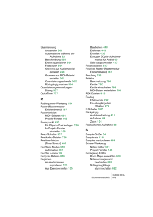 Page 873CUBASE SX/SLStichwortverzeichnis 873
Quantisierung
Anwenden
 561
Automatische während der 
Aufnahme
 82
Beschreibung
 555
Enden quantisieren
 564
Festsetzen
 564
Grooves aus Audiomaterial 
erstellen
 498
Grooves aus MIDI-Material 
erstellen
 561
Quantisierungsschwelle
 560
Rückgängig machen
 564
Quantisierungseinstellungen-
Dialog
 557
QuickTime
 777
R
Radiergummi-Werkzeug 154
Raster (Rastermodus-
Einblendmenü)
 167
Rasterfunktion
MIDI-Editoren
 664
Projekt-Fenster
 165
Rasterpunkt
 433
Für Clips im Pool...