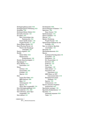 Page 874CUBASE SX/SL874 Stichwortverzeichnis
Schlagzeugklang-Listen 633
Schlagzeugstock-Werkzeug
 620
Schließen
 795
Schlüssel (Noten-Editor)
 652
Schnelles Zoomen
 120
Scrubben
 432
Beim Verschieben des 
Rasterpunkts
 434
Event-Größe ändern
 149
Projekt-Fenster
 41, 139
Send-Effekte (Audio)
 287
Send-Routing-Panner mit 
Panner des Kanalzugs
verknüpfen
 297
Sends umgehen
 295
Shuffle
Noten-Editor
 653
Rastermodus-
Einblendmenü
 168
Shuttle-Geschwindigkeit
 41
Signalpegel
 57
Sinus-Modus
 610
Automation
 367...