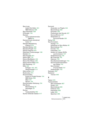 Page 875CUBASE SX/SLStichwortverzeichnis 875
Spur-Loop
Audio-Part-Editor
 451
MIDI-Editoren
 588
Spur-Parameter
 538
S-Schalter
 154
Stacked
Cycle-Aufnahmemodus 
(MIDI)
 84
Stacked (Cycle-Aufnahme)
Audio
 70
Standard-Bearbeitung 
(Option)
 579
Standard-Modus
 338
Standard-Projekt
 797
Startup-Optionen
 821
Stationärer Positionszeiger
 169
Statistik
 421
Step-Eingabe
 601
Stereo Split
 716
Stereo-Modifikation
 404
Stereo-Pan-Modus
 245
Stereo-Panner-Modi
 243
Stift-Werkzeug
 137
Stille
 403
Einfügen
 164, 437...