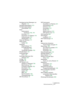 Page 877CUBASE SX/SLStichwortverzeichnis 877
Verzögerung beim Bewegen von
Objekten
 142
Verzögerungsausgleich
 273
Verzögerungsausgleich 
einschränken
 320
Video
Audiomaterial 
extrahieren
 780, 781
Einrichten
 777
Importieren von Dateien
 778
Vorbereitungen
 781
Wiedergeben
 778
Video für Windows
 777
Video-Cache
Größe
 783
Videospur
Beschreibung
 778
Im Projekt-Browser 
bearbeiten
 707
Thumbnails anzeigen
 783
Virtuelle Kopie
 144
Voreinstellungen
Zoom
 122
Vorherigen/Nächsten Part 
aktivieren
 581
Vorlage...