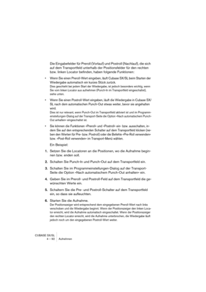 Page 92CUBASE SX/SL
4 – 92 Aufnehmen
Die Eingabefelder für Preroll (Vorlauf) und Postroll (Nachlauf), die sich 
auf dem Transportfeld unterhalb der Positionsfelder für den rechten 
bzw. linken Locator befinden, haben folgende Funktionen:
• Wenn Sie einen Preroll-Wert eingeben, läuft Cubase SX/SL beim Starten der 
Wiedergabe automatisch ein kurzes Stück zurück.
Dies geschieht bei jedem Start der Wiedergabe, ist jedoch besonders wichtig, wenn 
Sie vom linken Locator aus aufnehmen (Punch-In im Transportfeld...