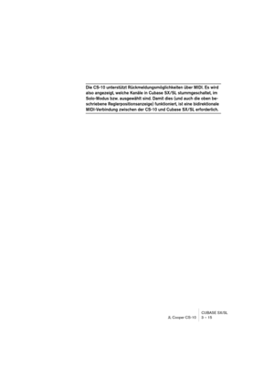 Page 15 
CUBASE SX/SL
JL Cooper CS-10 3 – 15 
Die CS-10 unterstützt Rückmeldungsmöglichkeiten über MIDI. Es wird 
also angezeigt, welche Kanäle in Cubase SX/SL stummgeschaltet, im 
Solo-Modus bzw. ausgewählt sind. Damit dies (und auch die oben be-
schriebene Reglerpositionsanzeige) funktioniert, ist eine bidirektionale 
 
MIDI-Verbindung zwischen der CS-10 und Cubase SX/SL erforderlich. 