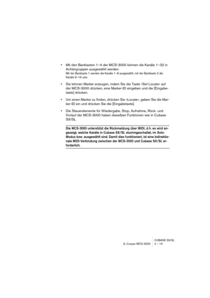 Page 19 
CUBASE SX/SL
JL Cooper MCS-3000 4 – 19 
• 
Mit den Banktasten 1–4 der MCS-3000 können die Kanäle 1–32 in 
Achtergruppen ausgewählt werden. 
Mit der Banktaste 1 werden die Kanäle 1–8 ausgewählt, mit der Banktaste 2 die 
Kanäle 9–16 usw.
 
• 
Sie können Marker erzeugen, indem Sie die Taste »Set Locate« auf 
der MCS-3000 drücken, eine Marker-ID eingeben und die [Eingabe-
taste] drücken. 
• 
Um einen Marker zu finden, drücken Sie »Locate«, geben Sie die Mar-
ker-ID ein und drücken Sie die [Eingabetaste]....