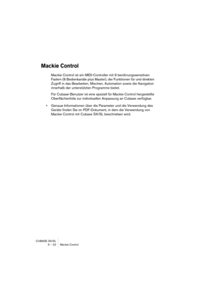 Page 22 
CUBASE SX/SL
5 – 22 Mackie Control 
Mackie Control
 
Mackie Control ist ein MIDI-Controller mit 9 berührungssensitiven 
Fadern (8 Bedienkanäle plus Master), der Funktionen für und direkten 
Zugriff in das Bearbeiten, Mischen, Automation sowie die Navigation 
innerhalb der unterstützten Programme bietet. 
Für Cubase-Benutzer ist eine speziell für Mackie Control hergestellte 
Oberflächenfolie zur individuellen Anpassung an Cubase verfügbar.  
• 
Genaue Informationen über die Parameter und die Verwendung...