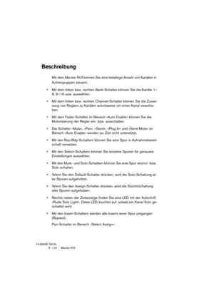 Page 24 
CUBASE SX/SL
6 – 24 Mackie HUI 
Beschreibung
 
Mit dem Mackie HUI können Sie eine beliebige Anzahl von Kanälen in 
Achtergruppen steuern. 
• 
Mit dem linken bzw. rechten Bank-Schalter können Sie die Kanäle 1–
8, 9–16 usw. auswählen. 
• 
Mit dem linken bzw. rechten Channel-Schalter können Sie die Zuwei-
sung von Reglern zu Kanälen schrittweise um einen Kanal verschie-
ben. 
• 
Mit dem Fader-Schalter im Bereich »Auto Enable« können Sie die 
Motorisierung der Regler ein- bzw. ausschalten. 
• 
Die Schalter...