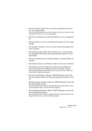 Page 27CUBASE SX/SL
Mackie HUI 6 – 27
•Mit dem Schalter »Quick Punch« wird der »automatische Punch-In« 
ein- bzw. ausgeschaltet.
Wenn Sie »Shift« gedrückt halten und den Schalter »Quick Punch« drücken, wird der 
»automatische Punch-Out« ein- bzw. ausgeschaltet.
•Mit dem Loop-Schalter wird der Cycle-Modus ein- bzw. ausgeschal-
tet.
•Mit dem Schalter »On Line« wird die Synchronisation ein- bzw. ausge-
schaltet.
•Den Schaltern »Audition«, »Pre« und »Post« können Sie eigene Funk-
tionen zuweisen.
•Die...