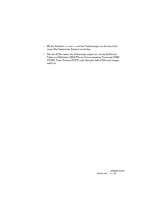 Page 29CUBASE SX/SL
Mackie HUI 6 – 29
• Mit den Schaltern »+« und »-« wird der Positionszeiger um den durch den 
neuen Wert bestimmten Zeitwert verschoben.
•Die drei LEDs neben der Zeitanzeige zeigen an, ob als Zeitformat 
Takte und Zählzeiten (BEATS), ein Frame-basierter Timecode (TIME 
CODE), Feet+Frames (FEET) oder Samples (alle LEDs aus) ausge-
wählt ist. 