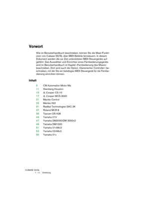 Page 4 
CUBASE SX/SL
1 – 4 Einleitung 
Vorwort
 
Wie im Benutzerhandbuch beschrieben, können Sie die Mixer-Funkti-
onen von Cubase SX/SL über MIDI-Befehle fernsteuern. In diesem 
Dokument werden die zur Zeit unterstützten MIDI-Steuergeräte auf-
geführt. Das Auswählen und Einrichten eines Fernbedienungsgeräts 
wird im Benutzerhandbuch im Kapitel »Fernbedienung des Mixers« 
beschrieben. Dort wird auch die Option »Generischer Controller« be-
schrieben, mit der Sie ein beliebiges MIDI-Steuergerät für die Fernbe-...