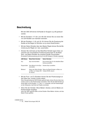 Page 32CUBASE SX/SL
7 – 32 Radikal Technologies SAC-2K
Beschreibung
Mit dem SAC-2K können 32 Kanäle (in Gruppen zu je 8) gesteuert 
werden.
•Mit den Schaltern »17–24« und »25–32« können Sie von einem Set 
von acht Kanälen zum nächsten wechseln.
•Mit den Schaltern »1–8» und »9–16« können Sie die Zuweisung der 
Kanäle auf die Regler (in Schritten von je einem Kanal) ändern.
•Mit dem Select-Schalter über dem Master-Regler können Sie die Mo-
torisierung der Regler ein- bzw. ausschalten.
•Drücken Sie mehrmals auf...